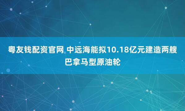 粤友钱配资官网 中远海能拟10.18亿元建造两艘巴拿马型原油轮