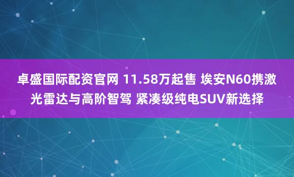 卓盛国际配资官网 11.58万起售 埃安N60携激光雷达与高阶智驾 紧凑级纯电SUV新选择