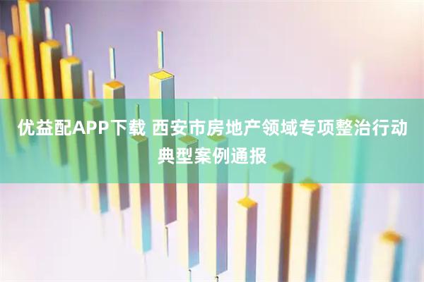 优益配APP下载 西安市房地产领域专项整治行动典型案例通报
