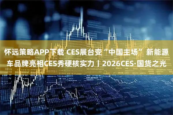 怀远策略APP下载 CES展台变“中国主场” 新能源车品牌亮相CES秀硬核实力丨2026CES·国货之光