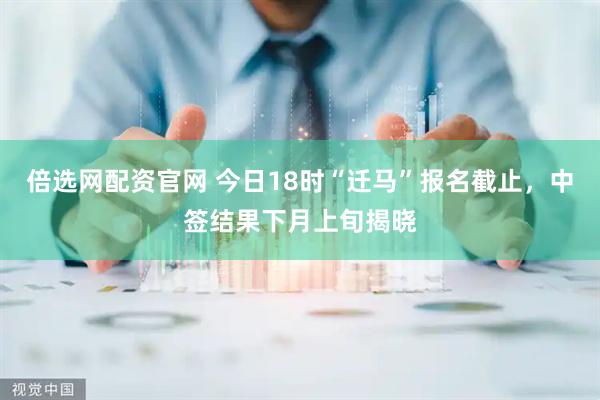 倍选网配资官网 今日18时“迁马”报名截止，中签结果下月上旬揭晓