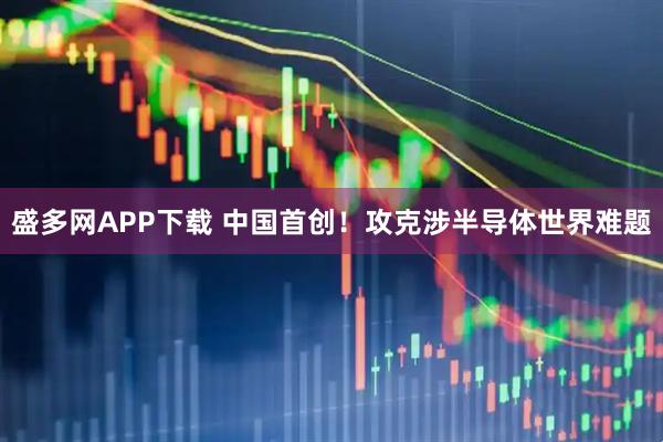 盛多网APP下载 中国首创！攻克涉半导体世界难题