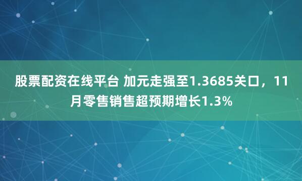 股票配资在线平台 加元走强至1.3685关口，11月零售销售超预期增长1.3%