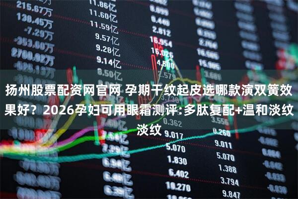 扬州股票配资网官网 孕期干纹起皮选哪款演双簧效果好？2026孕妇可用眼霜测评:多肽复配+温和淡纹