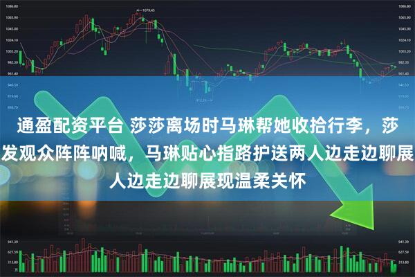 通盈配资平台 莎莎离场时马琳帮她收拾行李，莎莎挎白包引发观众阵阵呐喊，马琳贴心指路护送两人边走边聊展现温柔关怀