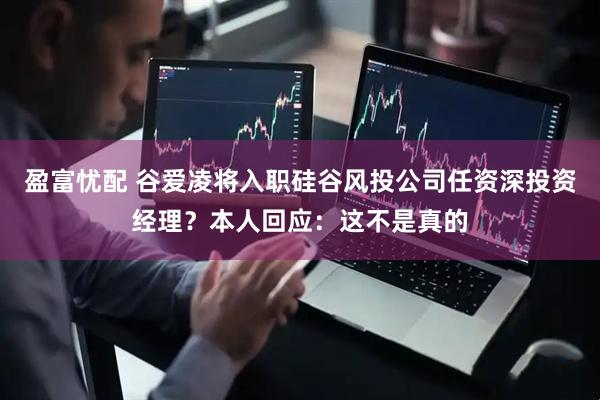 盈富忧配 谷爱凌将入职硅谷风投公司任资深投资经理？本人回应：这不是真的