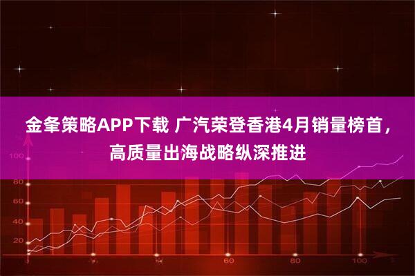 金夆策略APP下载 广汽荣登香港4月销量榜首，高质量出海战略纵深推进