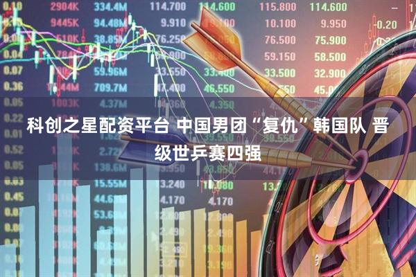 科创之星配资平台 中国男团“复仇”韩国队 晋级世乒赛四强